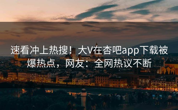 速看冲上热搜！大V在杏吧app下载被爆热点，网友：全网热议不断