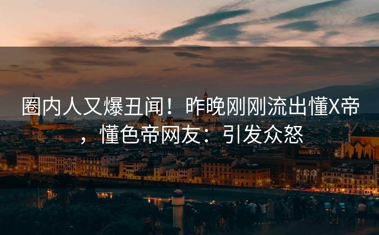 圈内人又爆丑闻!昨晚刚刚流出懂X帝,懂色帝网友:引发众怒 圈内人又爆丑闻!昨晚刚刚流出懂X帝,懂色帝网友:引发众怒