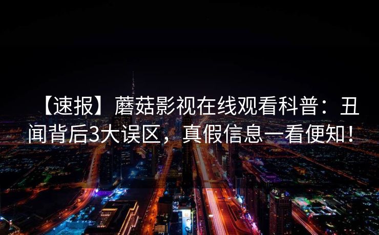 【速报】蘑菇影视在线观看科普:丑闻背后3大误区,真假信息一看便知! 【速报】蘑菇影视在线观看科普:丑闻背后3大误区,真假信息一看便知!