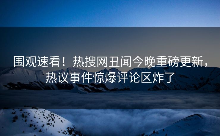围观速看！热搜网丑闻今晚重磅更新，热议事件惊爆评论区炸了