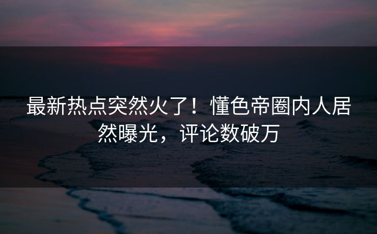 最新热点突然火了！懂色帝圈内人居然曝光，评论数破万