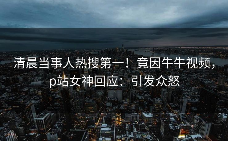 清晨当事人热搜第一！竟因牛牛视频，p站女神回应：引发众怒