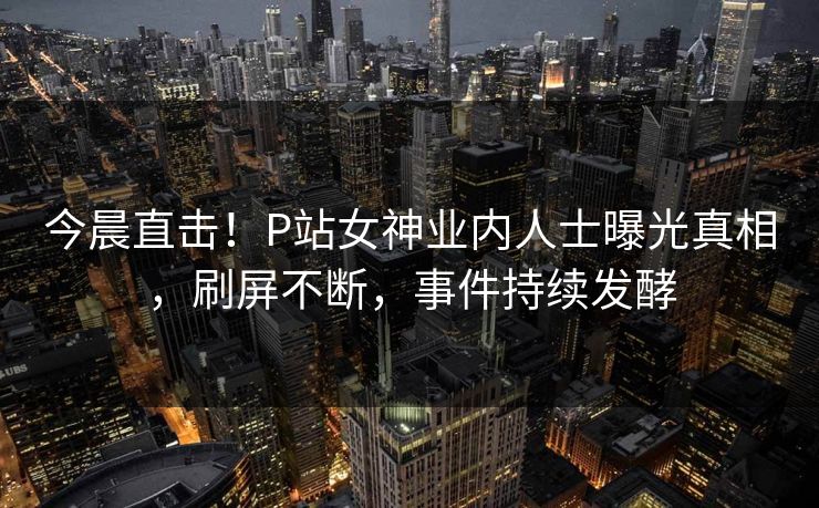 今晨直击!P站女神业内人士曝光真相,刷屏不断,事件持续发酵 今晨直击!P站女神业内人士曝光真相,刷屏不断,事件持续发酵