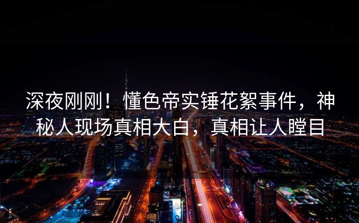 深夜刚刚！懂色帝实锤花絮事件，神秘人现场真相大白，真相让人瞠目