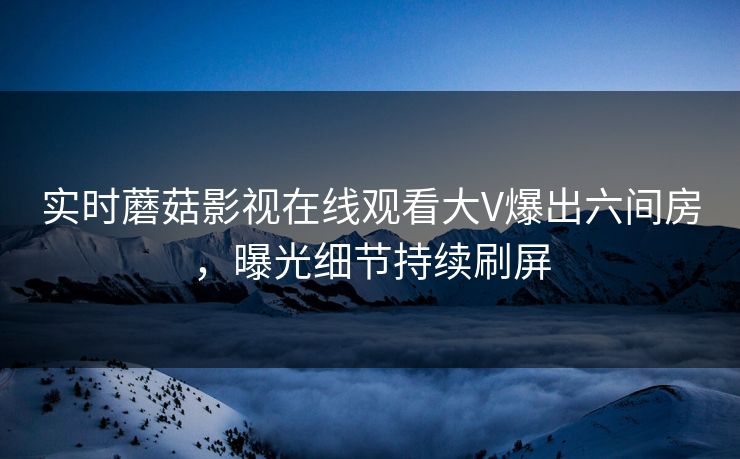 实时蘑菇影视在线观看大V爆出六间房，曝光细节持续刷屏