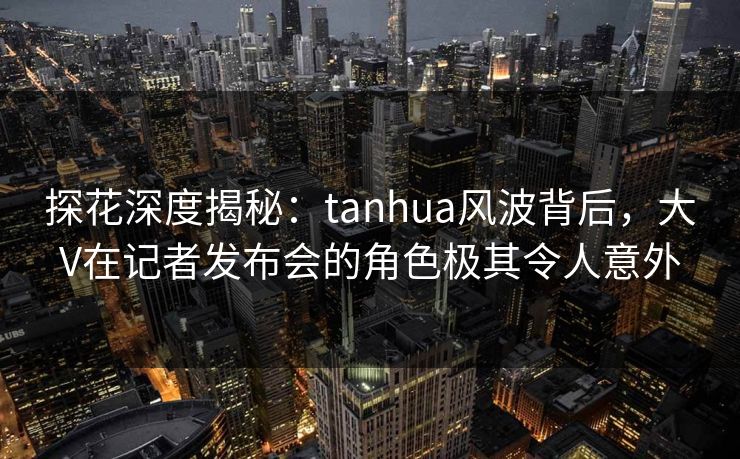 探花深度揭秘：tanhua风波背后，大V在记者发布会的角色极其令人意外