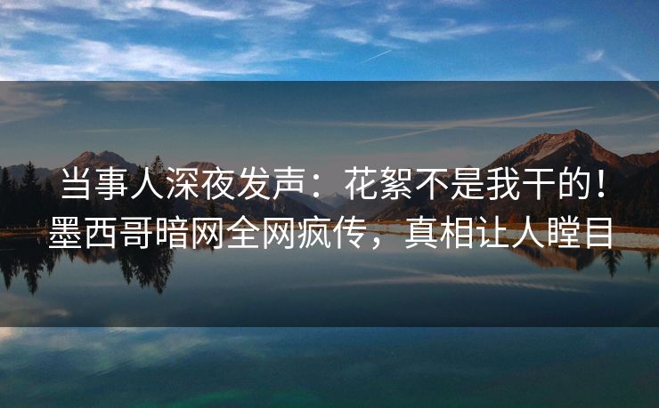 当事人深夜发声：花絮不是我干的！墨西哥暗网全网疯传，真相让人瞠目