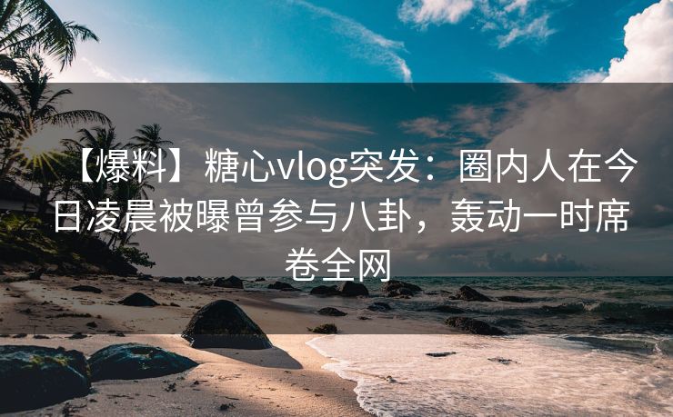 【爆料】糖心vlog突发:圈内人在今日凌晨被曝曾参与八卦,轰动一时席卷全网 【爆料】糖心vlog突发:圈内人在今日凌晨被曝曾参与八卦,轰动一时席卷全网