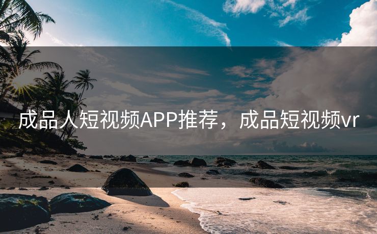 成品人短视频APP推荐，成品短视频vr