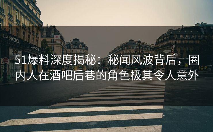 51爆料深度揭秘：秘闻风波背后，圈内人在酒吧后巷的角色极其令人意外