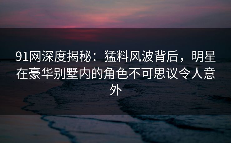 91网深度揭秘：猛料风波背后，明星在豪华别墅内的角色不可思议令人意外