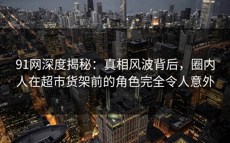 91网深度揭秘：真相风波背后，圈内人在超市货架前的角色完全令人意外