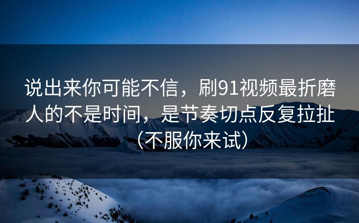 说出来你可能不信，刷91视频最折磨人的不是时间，是节奏切点反复拉扯（不服你来试）
