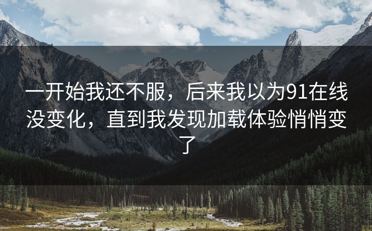 一开始我还不服,后来我以为91在线没变化,直到我发现加载体验悄悄变了 一开始我还不服,后来我以为91在线没变化,直到我发现加载体验悄悄变了