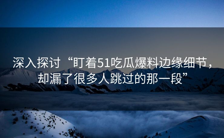 深入探讨“盯着51吃瓜爆料边缘细节，却漏了很多人跳过的那一段”